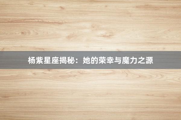 杨紫星座揭秘：她的荣幸与魔力之源