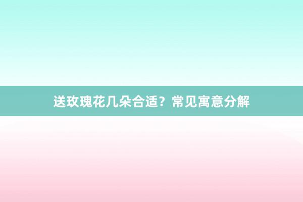 送玫瑰花几朵合适？常见寓意分解